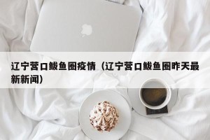 辽宁营口鲅鱼圈疫情（辽宁营口鲅鱼圈昨天最新新闻）