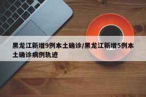 黑龙江新增9例本土确诊/黑龙江新增5例本土确诊病例轨迹