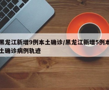 黑龙江新增9例本土确诊/黑龙江新增5例本土确诊病例轨迹