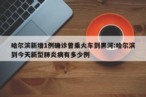 哈尔滨新增1例确诊曾乘火车到黑河:哈尔滨到今天新型肺炎病有多少例