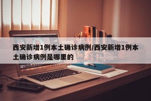 西安新增1例本土确诊病例/西安新增1例本土确诊病例是哪里的