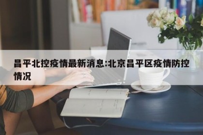 昌平北控疫情最新消息:北京昌平区疫情防控情况