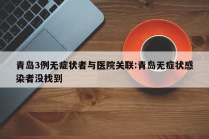 青岛3例无症状者与医院关联:青岛无症状感染者没找到