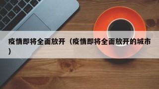 疫情即将全面放开（疫情即将全面放开的城市）