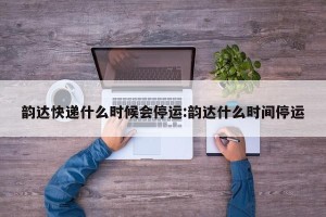 韵达快递什么时候会停运:韵达什么时间停运