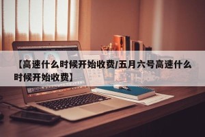 【高速什么时候开始收费/五月六号高速什么时候开始收费】