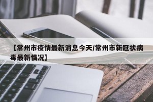 【常州市疫情最新消息今天/常州市新冠状病毒最新情况】