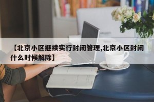 【北京小区继续实行封闭管理,北京小区封闭什么时候解除】