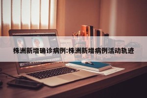 株洲新增确诊病例:株洲新增病例活动轨迹