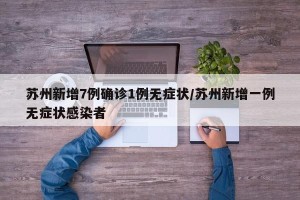 苏州新增7例确诊1例无症状/苏州新增一例无症状感染者