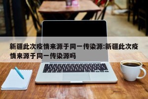 新疆此次疫情来源于同一传染源:新疆此次疫情来源于同一传染源吗