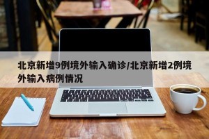 北京新增9例境外输入确诊/北京新增2例境外输入病例情况