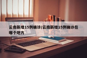 云南新增15例确诊/云南新增15例确诊在哪个地方