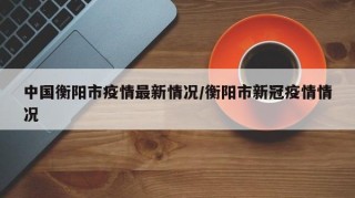 中国衡阳市疫情最新情况/衡阳市新冠疫情情况