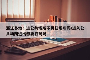 浙江多地：进公共场所不再扫场所码/进入公共场所进出都要扫码吗