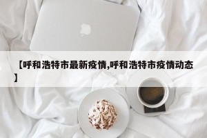 【呼和浩特市最新疫情,呼和浩特市疫情动态】