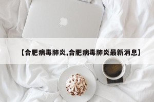 【合肥病毒肺炎,合肥病毒肺炎最新消息】
