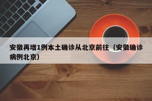 安徽再增1例本土确诊从北京前往（安徽确诊病例北京）