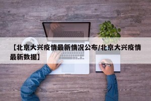 【北京大兴疫情最新情况公布/北京大兴疫情最新数据】
