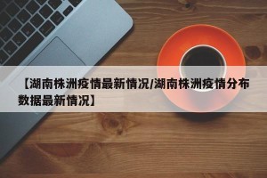 【湖南株洲疫情最新情况/湖南株洲疫情分布数据最新情况】