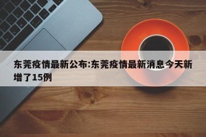 东莞疫情最新公布:东莞疫情最新消息今天新增了15例