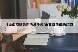 【山西疫情最新消息今天/山西疫情最新动态】