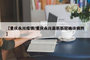 【重庆永川疫情/重庆永川最新新冠确诊病例】