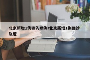 北京新增1例输入病例/北京新增1例确诊 轨迹
