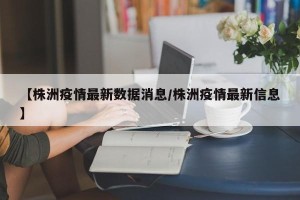 【株洲疫情最新数据消息/株洲疫情最新信息】