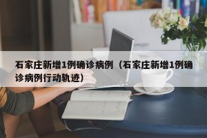 石家庄新增1例确诊病例（石家庄新增1例确诊病例行动轨迹）