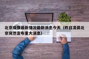 北京疫情最新情况最新消息今天（昨日凌晨北京突然宣布重大消息）