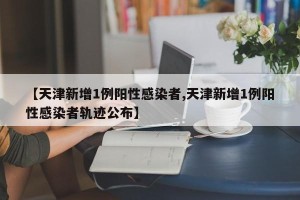 【天津新增1例阳性感染者,天津新增1例阳性感染者轨迹公布】