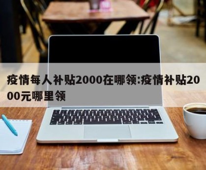 疫情每人补贴2000在哪领:疫情补贴2000元哪里领