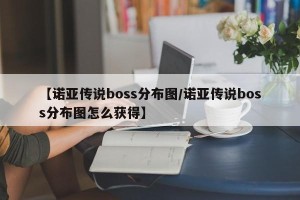 【诺亚传说boss分布图/诺亚传说boss分布图怎么获得】