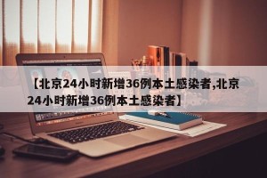 【北京24小时新增36例本土感染者,北京24小时新增36例本土感染者】