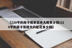 【120平的房子简单装修大概多少钱/120平的房子装修大约能花多少钱】