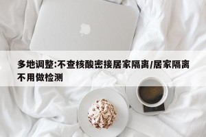 多地调整:不查核酸密接居家隔离/居家隔离不用做检测