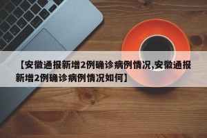 【安徽通报新增2例确诊病例情况,安徽通报新增2例确诊病例情况如何】