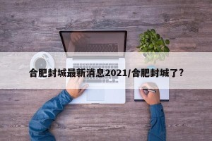 合肥封城最新消息2021/合肥封城了?