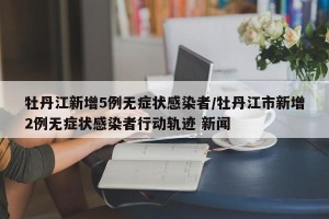 牡丹江新增5例无症状感染者/牡丹江市新增2例无症状感染者行动轨迹 新闻