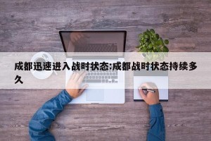 成都迅速进入战时状态:成都战时状态持续多久