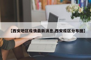 【西安地区疫情最新消息,西安疫区分布图】