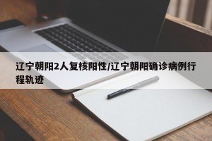 辽宁朝阳2人复核阳性/辽宁朝阳确诊病例行程轨迹