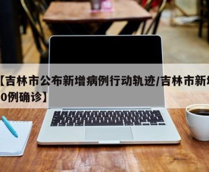 【吉林市公布新增病例行动轨迹/吉林市新增10例确诊】