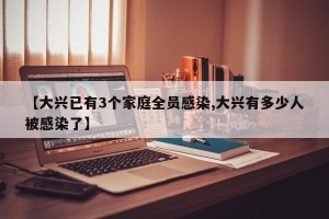 【大兴已有3个家庭全员感染,大兴有多少人被感染了】